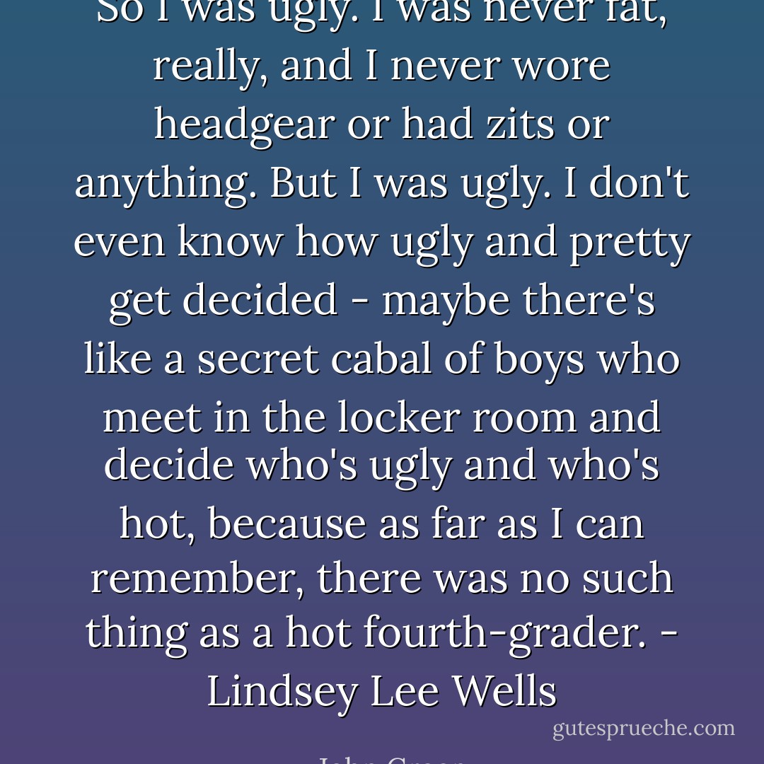 So I was ugly. I was never fat, really, and I never wore headgear or had zits or anything. But I was ugly. I don't even know how ugly and pretty get decided - maybe there's like a secret cabal of boys who meet in the locker room and decide who's ugly and who's hot, because as far as I can remember, there was no such thing as a hot fourth-grader. - Lindsey Lee Wells - John Green