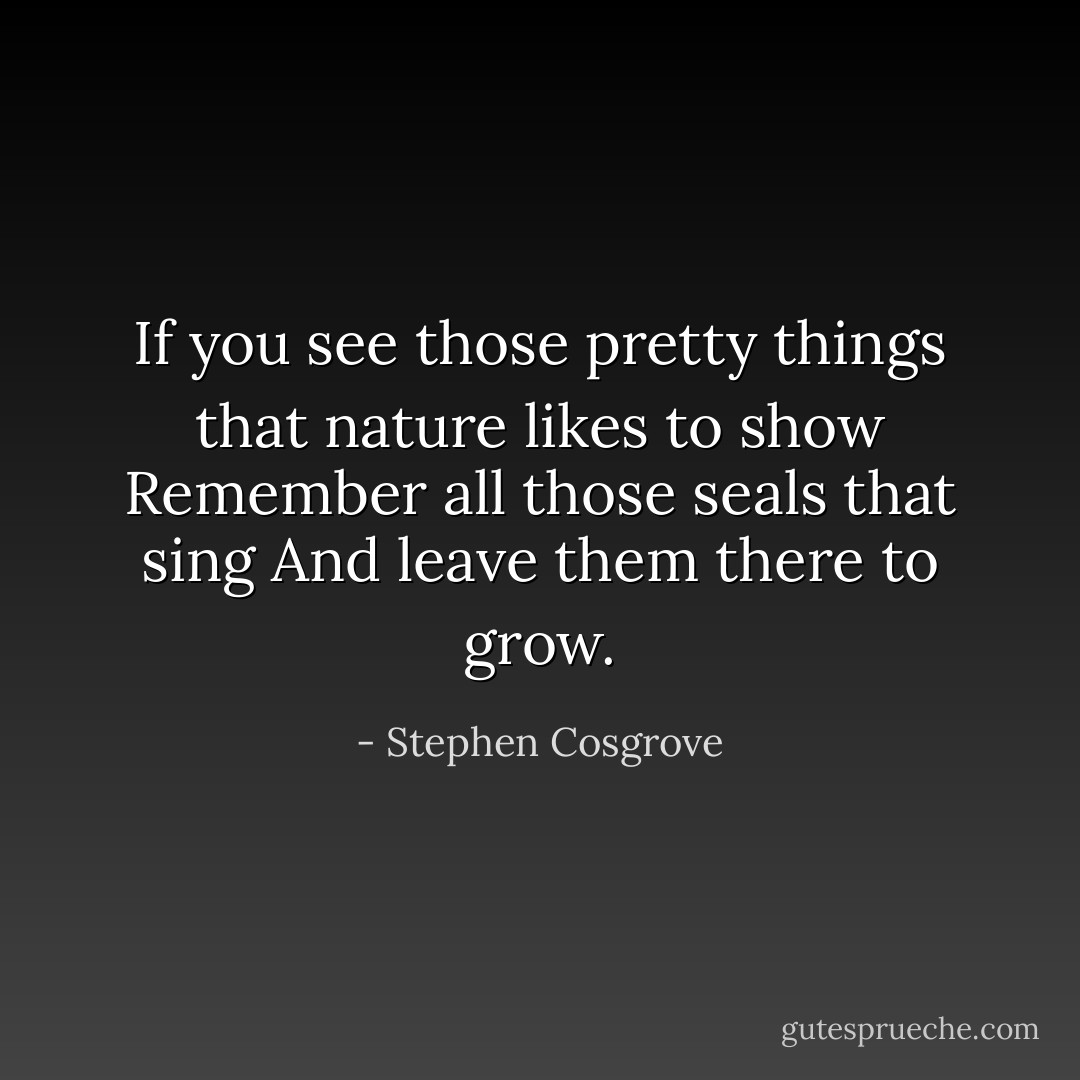 If you see those pretty things<br />that nature likes to show<br />Remember all those seals that sing<br />And leave them there to grow. - Stephen Cosgrove