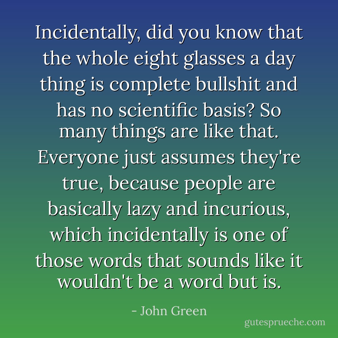 Incidentally, did you know that the whole eight glasses a day thing is complete bullshit and has no scientific basis? So many things are like that. Everyone just assumes they're true, because people are basically lazy and incurious, which incidentally is one of those words that sounds like it wouldn't be a word but is. - John Green