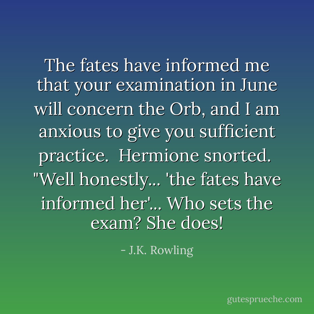 The fates have informed me that your examination in June will concern the Orb, and I am anxious to give you sufficient practice. <br />Hermione snorted. <br />"Well honestly... 'the fates have informed her'... Who sets the exam? She does! - J.K. Rowling