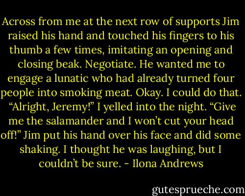 Across from me at the next row of supports Jim raised his hand and touched his fingers to his thumb a few times, imitating an opening and closing beak. Negotiate. He wanted me to engage a lunatic who had already turned four people into smoking meat. Okay. I could do that. <br />“Alright, Jeremy!” I yelled into the night. “Give me the salamander and I won’t cut your head off!”<br />Jim put his hand over his face and did some shaking. I thought he was laughing, but I couldn’t be sure. - Ilona Andrews