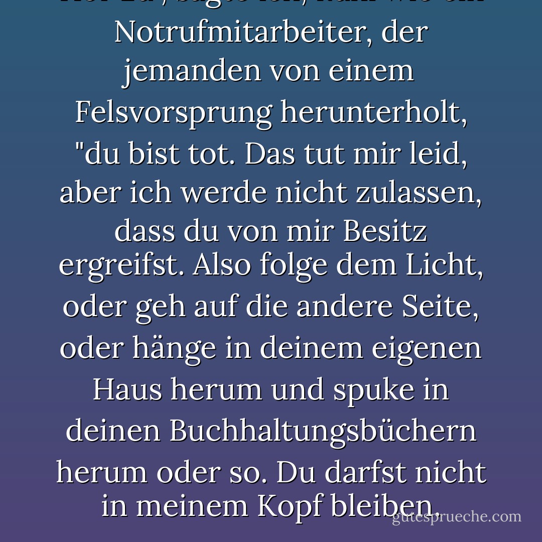 Hör zu", sagte ich, kühl wie ein Notrufmitarbeiter, der jemanden von einem Felsvorsprung herunterholt, "du bist tot. Das tut mir leid, aber ich werde nicht zulassen, dass du von mir Besitz ergreifst. Also folge dem Licht, oder geh auf die andere Seite, oder hänge in deinem eigenen Haus herum und spuke in deinen Buchhaltungsbüchern herum oder so. Du darfst nicht in meinem Kopf bleiben. - Devon Monk<