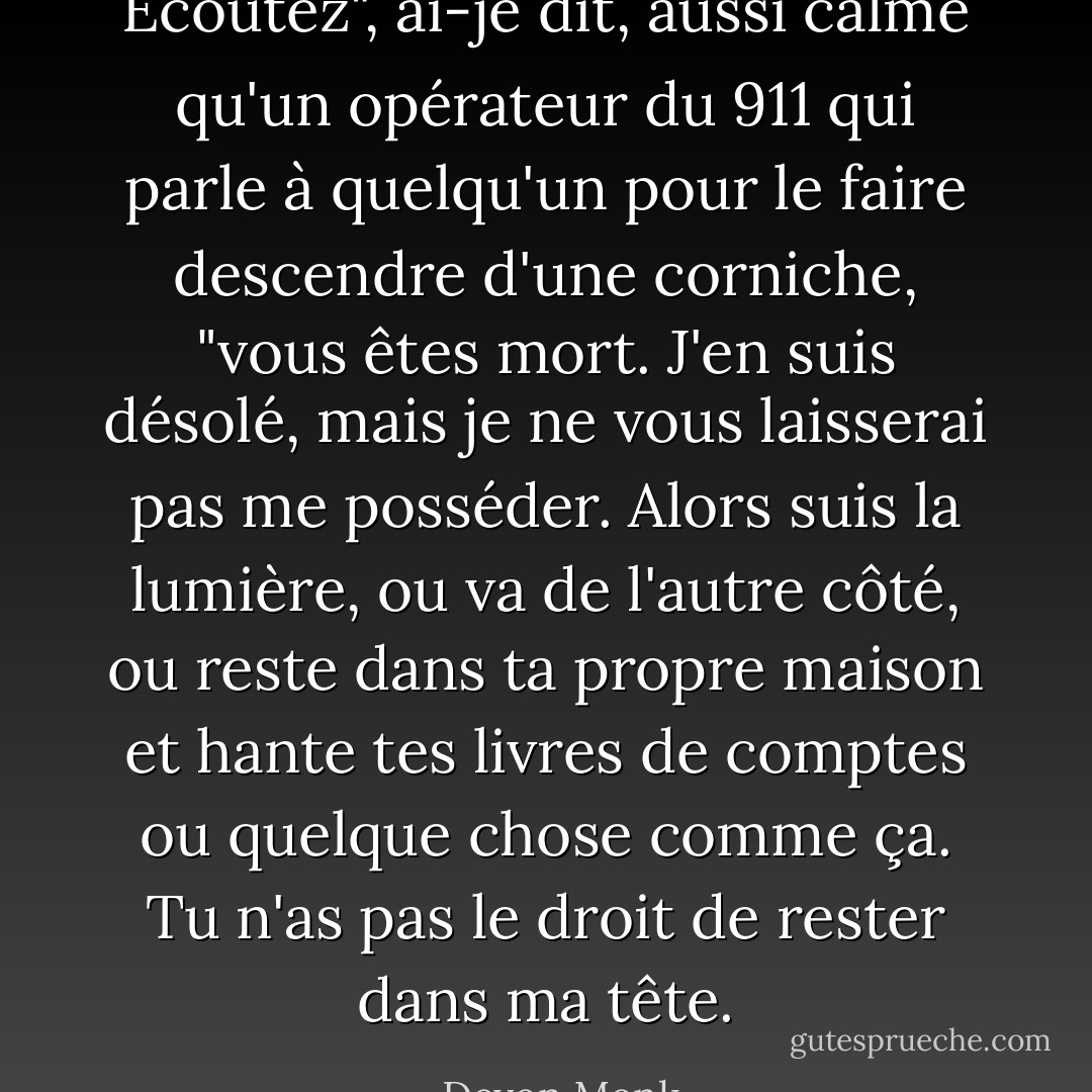Écoutez", ai-je dit, aussi calme qu'un opérateur du 911 qui parle à quelqu'un pour le faire descendre d'une corniche, "vous êtes mort. J'en suis désolé, mais je ne vous laisserai pas me posséder. Alors suis la lumière, ou va de l'autre côté, ou reste dans ta propre maison et hante tes livres de comptes ou quelque chose comme ça. Tu n'as pas le droit de rester dans ma tête. - Devon Monk