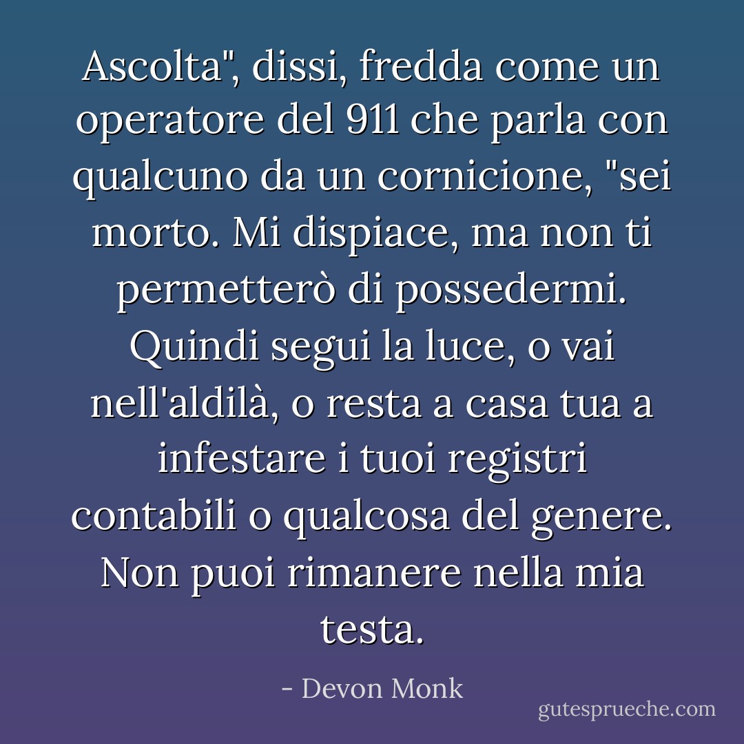 Ascolta", dissi, fredda come un operatore del 911 che parla con qualcuno da un cornicione, "sei morto. Mi dispiace, ma non ti permetterò di possedermi. Quindi segui la luce, o vai nell'aldilà, o resta a casa tua a infestare i tuoi registri contabili o qualcosa del genere. Non puoi rimanere nella mia testa. - Devon Monk
