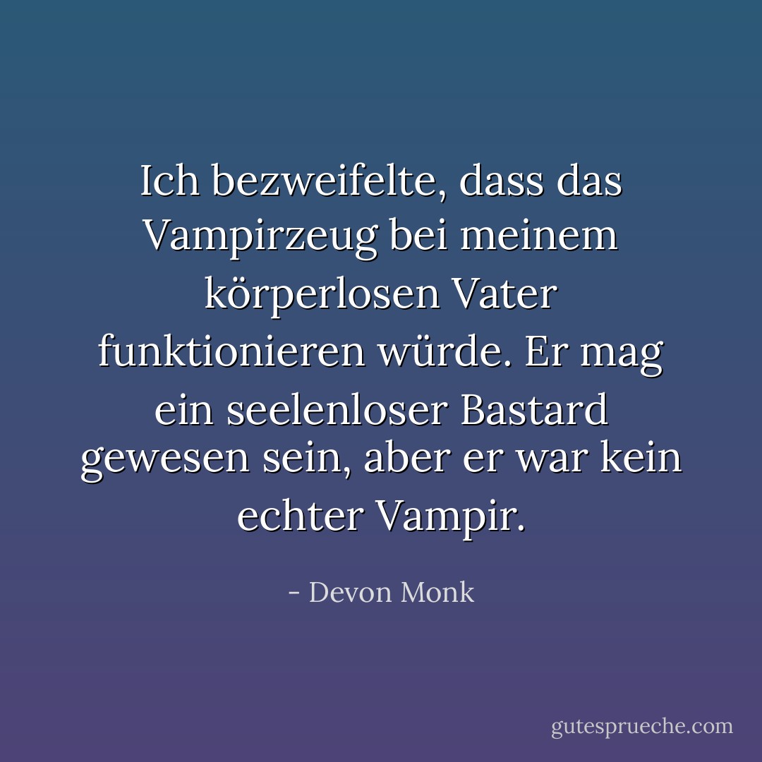 Ich bezweifelte, dass das Vampirzeug bei meinem körperlosen Vater funktionieren würde. Er mag ein seelenloser Bastard gewesen sein, aber er war kein echter Vampir. - Devon Monk<