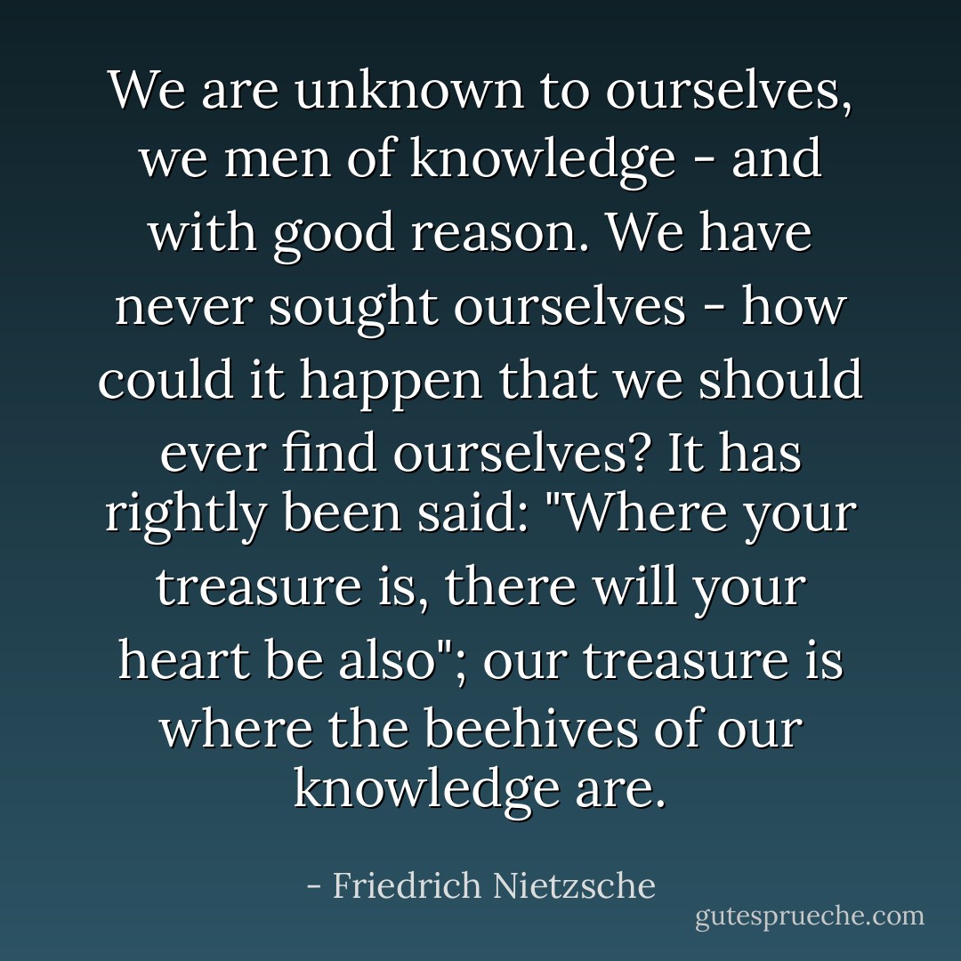 We are unknown to ourselves, we men of knowledge - and with good reason. We have never sought ourselves - how could it happen that we should ever find ourselves? It has rightly been said: "Where your treasure is, there will your heart be also"; our treasure is where the beehives of our knowledge are. - Friedrich Nietzsche