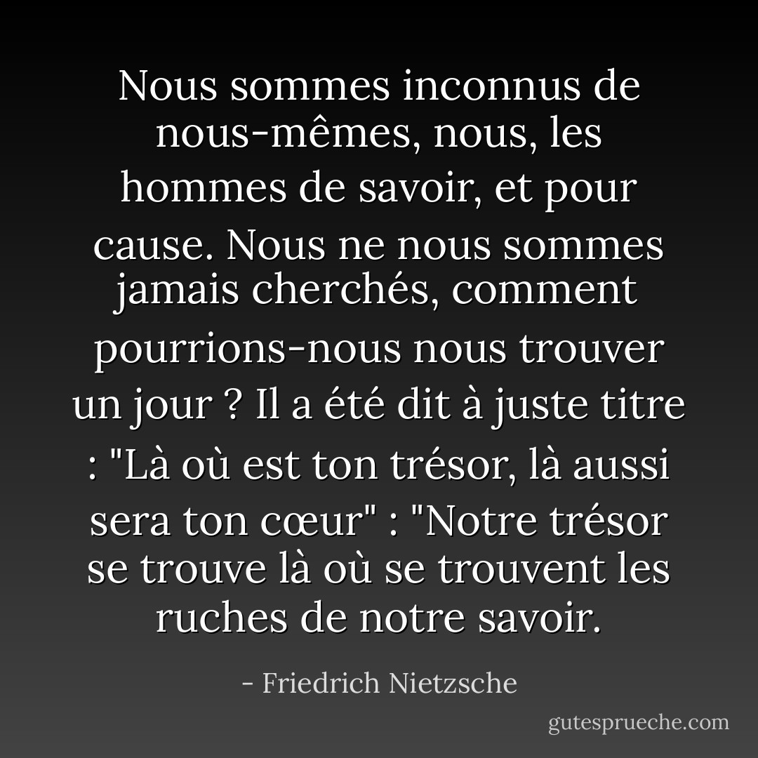 Nous sommes inconnus de nous-mêmes, nous, les hommes de savoir, et pour cause. Nous ne nous sommes jamais cherchés, comment pourrions-nous nous trouver un jour ? Il a été dit à juste titre : "Là où est ton trésor, là aussi sera ton cœur" : "Notre trésor se trouve là où se trouvent les ruches de notre savoir. - Friedrich Nietzsche