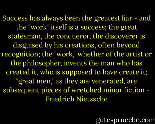 Success has always been the greatest liar - and the "work" itself is a success; the great statesman, the conqueror, the discoverer is disguised by his creations, often beyond recognition; the "work," whether of the artist or the philosopher, invents the man who has created it, who is supposed to have create it; "great men," as they are venerated, are subsequent pieces of wretched minor fiction - Friedrich Nietzsche
