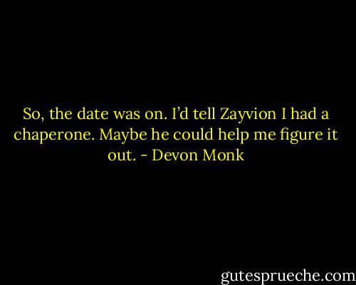 So, the date was on. I’d tell Zayvion I had a chaperone. Maybe he could help me figure it out. - Devon Monk