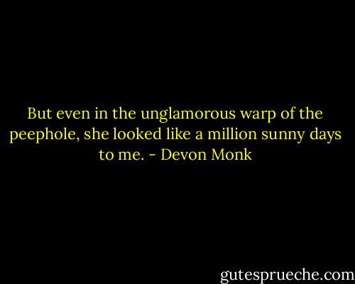 But even in the unglamorous warp of the peephole, she looked like a million sunny days to me. - Devon Monk