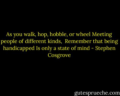 As you walk, hop, hobble, or wheel<br />Meeting people of different kinds, <br />Remember that being handicapped<br />Is only a state of mind - Stephen Cosgrove
