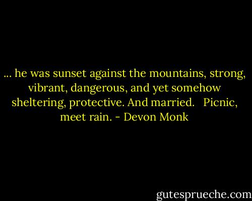 ... he was sunset against the mountains, strong, vibrant, dangerous, and yet somehow sheltering, protective. And married. <br /><br />Picnic, meet rain. - Devon Monk