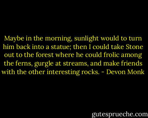 Maybe in the morning, sunlight would to turn him back into a statue; then I could take Stone out to the forest where he could frolic among the ferns, gurgle at streams, and make friends with the other interesting rocks. - Devon Monk