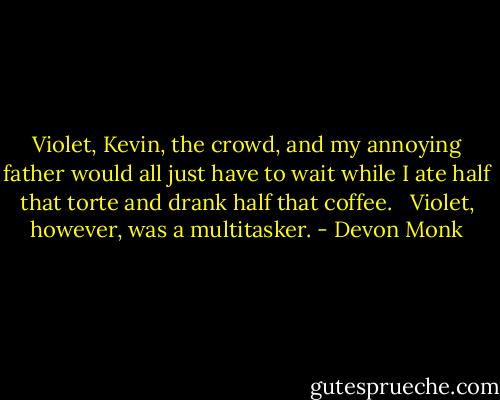Violet, Kevin, the crowd, and my annoying father would all just have to wait while I ate half that torte and drank half that coffee. <br /><br />Violet, however, was a multitasker. - Devon Monk