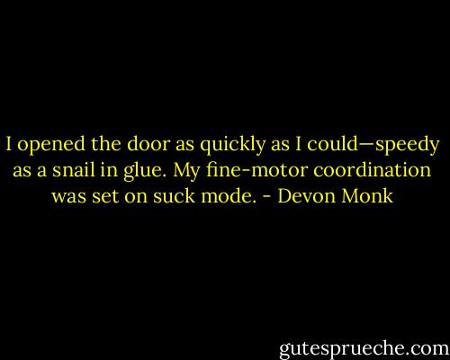 I opened the door as quickly as I could—speedy as a snail in glue. My fine-motor coordination was set on suck mode. - Devon Monk