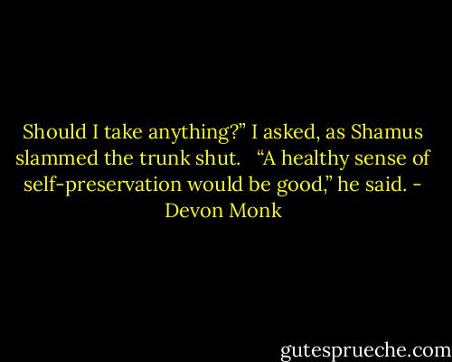 Should I take anything?” I asked, as Shamus slammed the trunk shut. <br /><br />“A healthy sense of self-preservation would be good,” he said. - Devon Monk