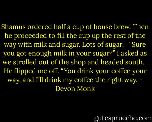 Shamus ordered half a cup of house brew. Then he proceeded to fill the cup up the rest of the way with milk and sugar. Lots of sugar. <br /><br />“Sure you got enough milk in your sugar?” I asked as we strolled out of the shop and headed south. <br /><br />He flipped me off. “You drink your coffee your way, and I’ll drink my coffee the right way. - Devon Monk