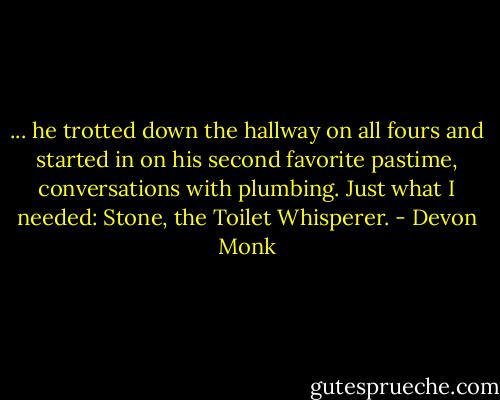 ... he trotted down the hallway on all fours and started in on his second favorite pastime, conversations with plumbing. Just what I needed: Stone, the Toilet Whisperer. - Devon Monk