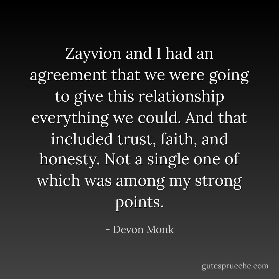 Zayvion and I had an agreement that we were going to give this relationship everything we could. And that included trust, faith, and honesty. Not a single one of which was among my strong points. - Devon Monk