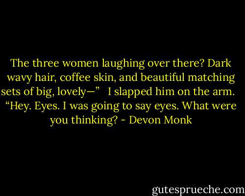 The three women laughing over there? Dark wavy hair, coffee skin, and beautiful matching sets of big, lovely—” <br /><br />I slapped him on the arm. <br /><br />“Hey. Eyes. I was going to say eyes. What were you thinking? - Devon Monk
