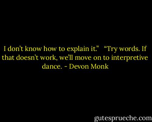 I don’t know how to explain it.” <br /><br />“Try words. If that doesn’t work, we’ll move on to interpretive dance. - Devon Monk