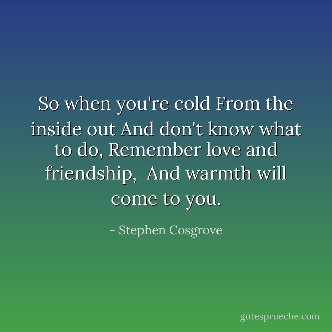 So when you're cold<br />From the inside out<br />And don't know what to do,<br />Remember love and friendship, <br />And warmth will come to you. - Stephen Cosgrove