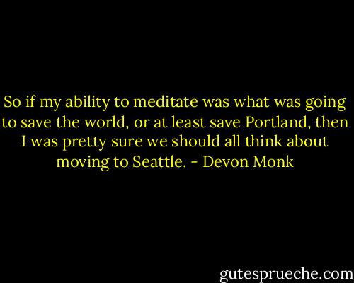 So if my ability to meditate was what was going to save the world, or at least save Portland, then I was pretty sure we should all think about moving to Seattle. - Devon Monk