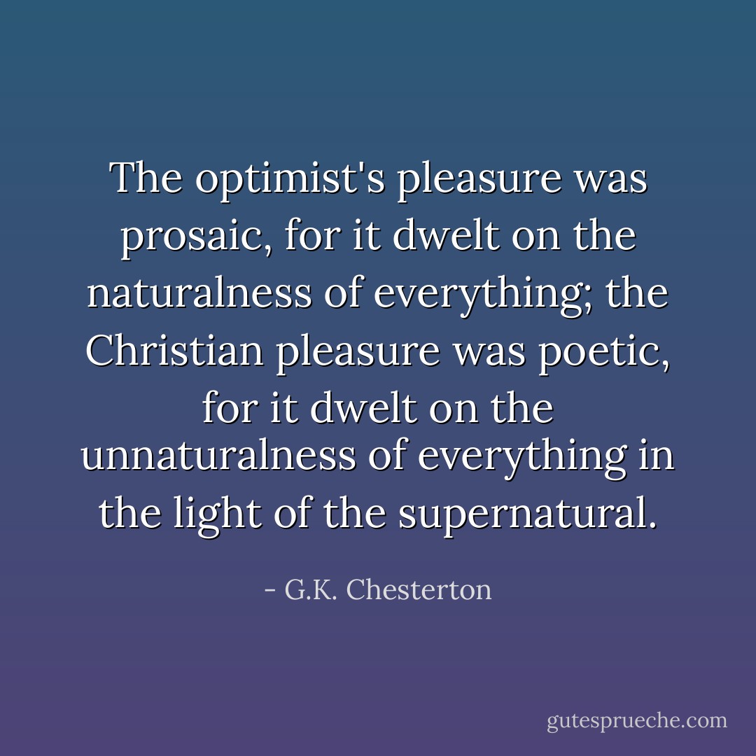 The optimist's pleasure was prosaic, for it dwelt on the naturalness of everything; the Christian pleasure was poetic, for it dwelt on the unnaturalness of everything in the light of the supernatural. - G.K. Chesterton