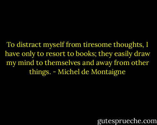 To distract myself from tiresome thoughts, I have only to resort to books; they easily draw my mind to themselves and away from other things. - Michel de Montaigne