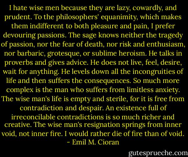 I hate wise men because they are lazy, cowardly, and prudent. To the philosophers' equanimity, which makes them indifferent to both pleasure and pain, I prefer devouring passions. The sage knows neither the tragedy of passion, nor the fear of death, nor risk and enthusiasm, nor barbaric, grotesque, or sublime heroism. He talks in proverbs and gives advice. He does not live, feel, desire, wait for anything. He levels down all the incongruities of life and then suffers the consequences. So much more complex is the man who suffers from limitless anxiety. The wise man's life is empty and sterile, for it is free from contradiction and despair. An existence full of irreconcilable contradictions is so much richer and creative. The wise man's resignation springs from inner void, not inner fire. I would rather die of fire than of void. - Emil M. Cioran