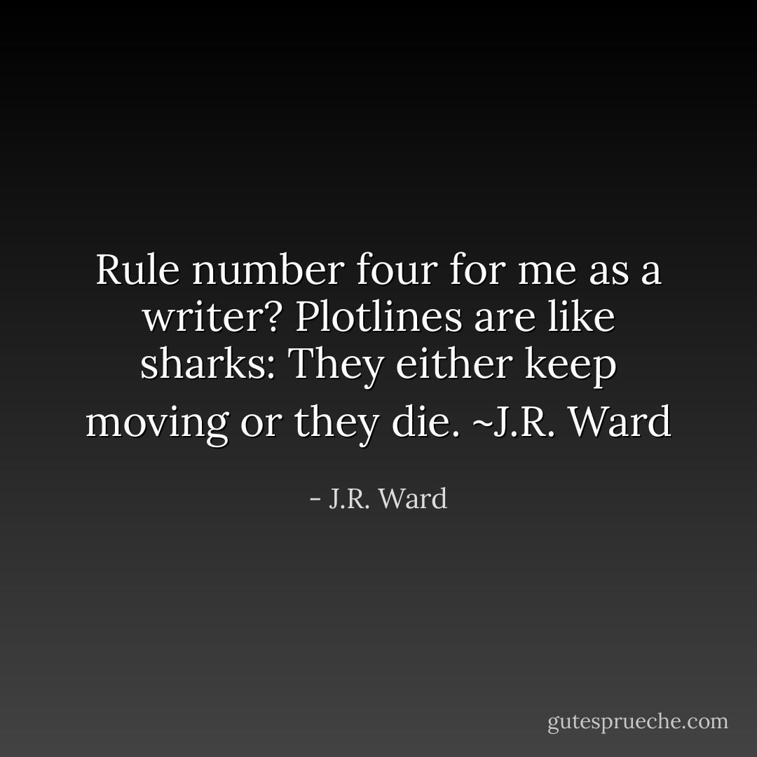 Rule number four for me as a writer? Plotlines are like sharks: They either keep moving or they die. ~J.R. Ward - J.R. Ward