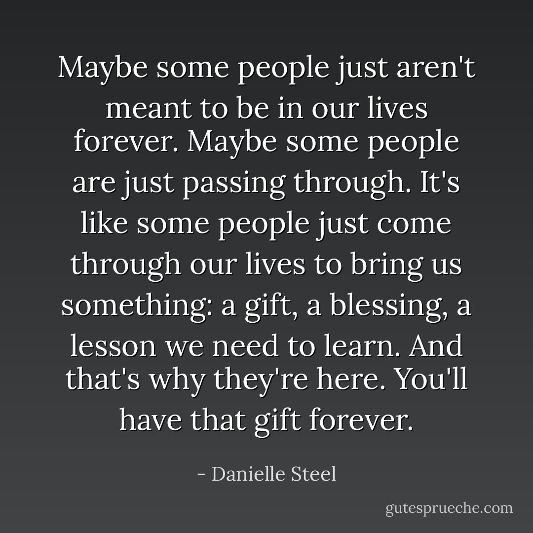 Maybe some people just aren't meant to be in our lives forever. Maybe some people are just passing through. It's like some people just come through our lives to bring us something: a gift, a blessing, a lesson we need to learn. And that's why they're here. You'll have that gift forever. - Danielle Steel