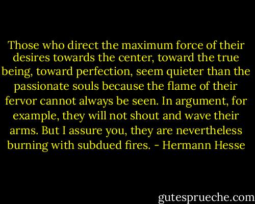 Those who direct the maximum force of their desires towards the center, toward the true being, toward perfection, seem quieter than the passionate souls because the flame of their fervor cannot always be seen. In argument, for example, they will not shout and wave their arms. But I assure you, they are nevertheless burning with subdued fires. - Hermann Hesse