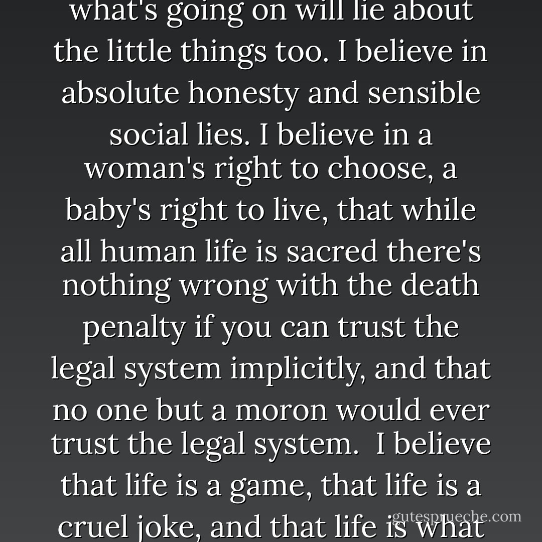 I believe that anyone who says that sex is overrated just hasn't done it properly. I believe that anyone who claims to know what's going on will lie about the little things too. I believe in absolute honesty and sensible social lies. I believe in a woman's right to choose, a baby's right to live, that while all human life is sacred there's nothing wrong with the death penalty if you can trust the legal system implicitly, and that no one but a moron would ever trust the legal system.<br /><br />I believe that life is a game, that life is a cruel joke, and that life is what happens when you're alive and that you might as well lie back and enjoy it. - Neil Gaiman