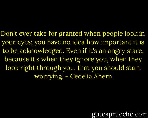 Don't ever take for granted when people look in your eyes; you have no idea how important it is to be acknowledged. Even if it's an angry stare, because it's when they ignore you, when they look right through you, that you should start worrying. - Cecelia Ahern