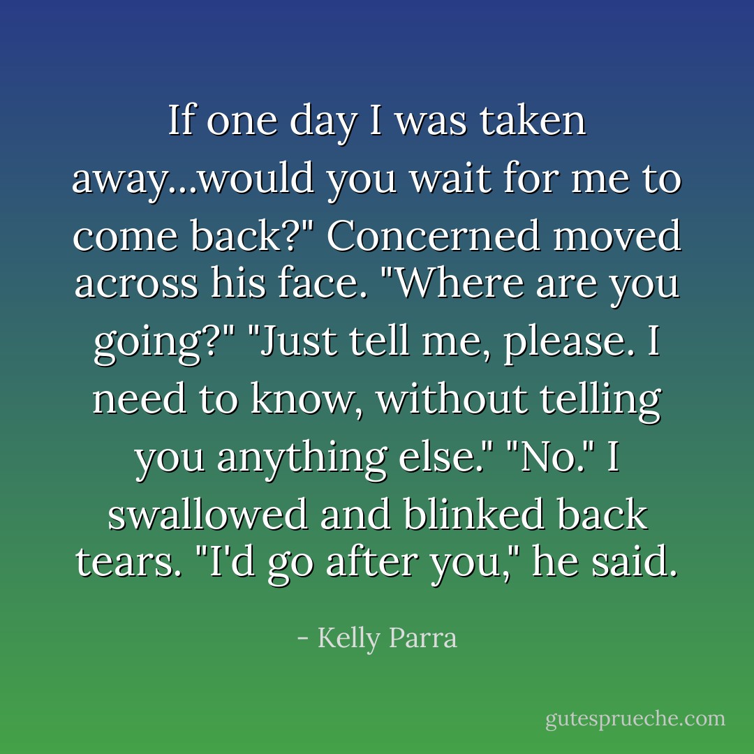 If one day I was taken away...would you wait for me to come back?"<br />Concerned moved across his face. "Where are you going?"<br />"Just tell me, please. I need to know, without telling you anything else."<br />"No."<br />I swallowed and blinked back tears.<br />"I'd go after you," he said. - Kelly Parra
