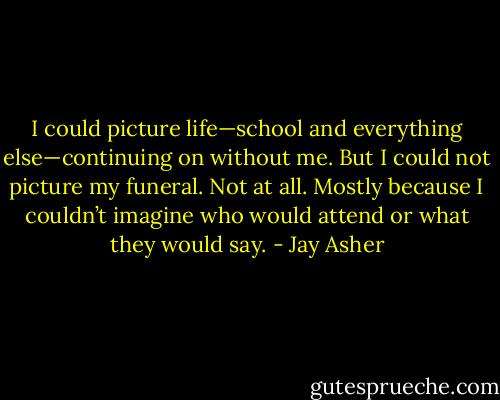 I could picture life—school and everything else—continuing on without me. But I could not picture my funeral. Not at all. Mostly because I couldn’t imagine who would attend or what they would say. - Jay Asher