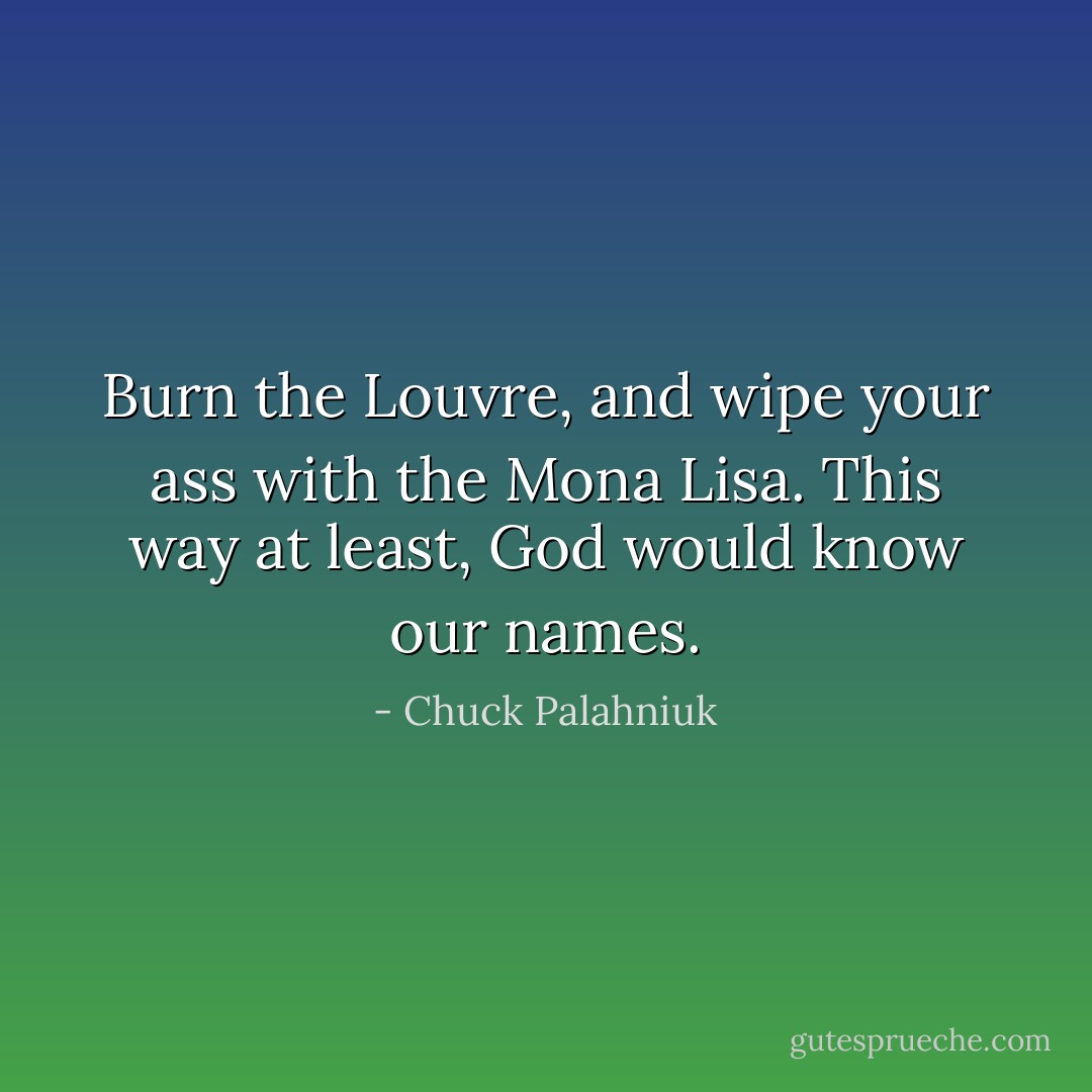 Burn the Louvre, and wipe your ass with the Mona Lisa. This way at least, God would know our names. - Chuck Palahniuk