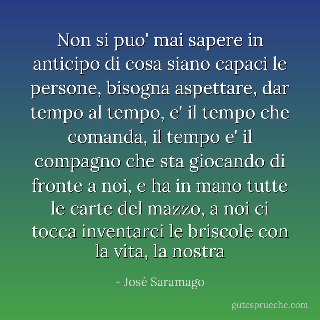 Non si puo' mai sapere in anticipo di cosa siano capaci le persone, bisogna aspettare, dar tempo al tempo, e' il tempo che comanda, il tempo e' il compagno che sta giocando di fronte a noi, e ha in mano tutte le carte del mazzo, a noi ci tocca inventarci le briscole con la vita, la nostra - José Saramago