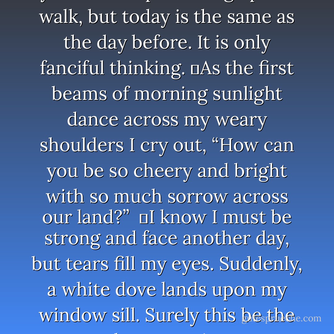 My darling,<br />	My day’s sweetest moments are at dawn, for I awake with dreams of you still in my head. As the light touches my lips, I can almost feel yours upon mine. I imagine your footsteps coming up the walk, but today is the same as the day before. It is only fanciful thinking.<br />	As the first beams of morning sunlight dance across my weary shoulders I cry out, “How can you be so cheery and bright with so much sorrow across our land?” <br />	I know I must be strong and face another day, but tears fill my eyes. Suddenly, a white dove lands upon my window sill. Surely this be the omen that peace is near at hand. Just like the breath of the coming Spring, this little dove now brings me new hope. God has heard our prayers and our Southland will flower again. - Nancy B. Brewer