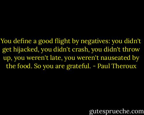 You define a good flight by negatives: you didn't get hijacked, you didn't crash, you didn't throw up, you weren't late, you weren't nauseated by the food. So you are grateful. - Paul Theroux