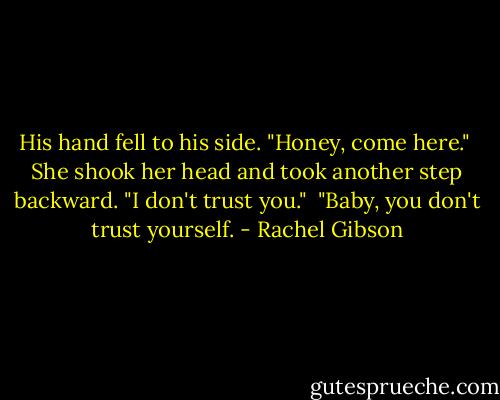 His hand fell to his side. "Honey, come here."<br /> She shook her head and took another step backward. "I don't trust you."<br /> "Baby, you don't trust yourself. - Rachel Gibson