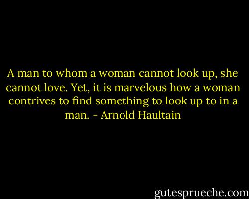 A man to whom a woman cannot look up, she cannot love. Yet, it is marvelous how a woman contrives to find something to look up to in a man. - Arnold Haultain