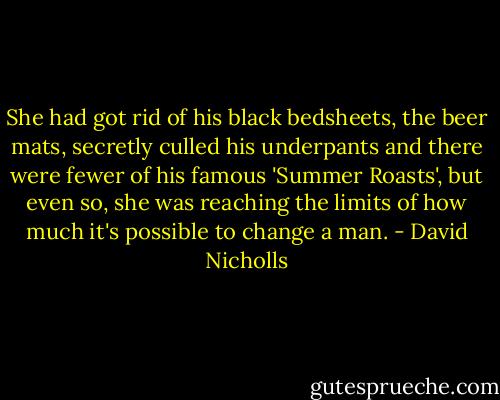 She had got rid of his black bedsheets, the beer mats, secretly culled his underpants and there were fewer of his famous 'Summer Roasts', but even so, she was reaching the limits of how much it's possible to change a man. - David Nicholls