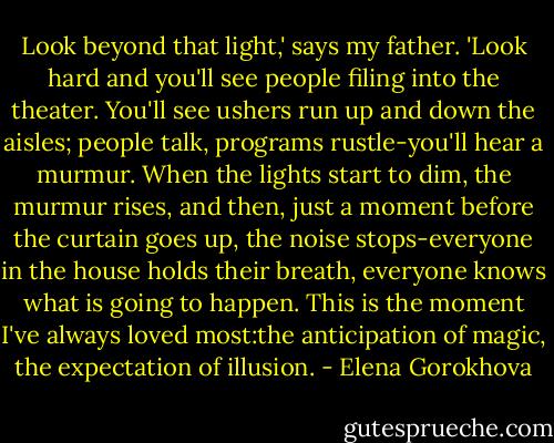 Look beyond that light,' says my father. 'Look hard and you'll see people filing into the theater. You'll see ushers run up and down the aisles; people talk, programs rustle-you'll hear a murmur. When the lights start to dim, the murmur rises, and then, just a moment before the curtain goes up, the noise stops-everyone in the house holds their breath, everyone knows what is going to happen. This is the moment I've always loved most:the anticipation of magic, the expectation of illusion. - Elena Gorokhova