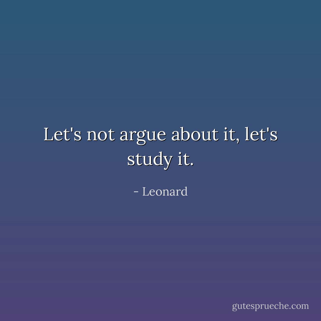 Let's not argue about it, let's study it. - Leonard