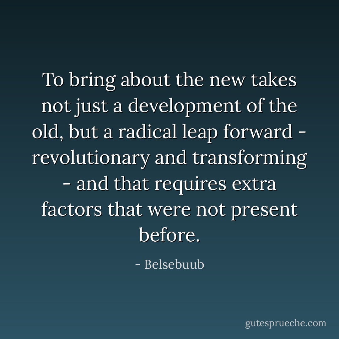 To bring about the new takes not just a development of the old, but a radical leap forward - revolutionary and transforming - and that requires extra factors that were not present before. - Belsebuub
