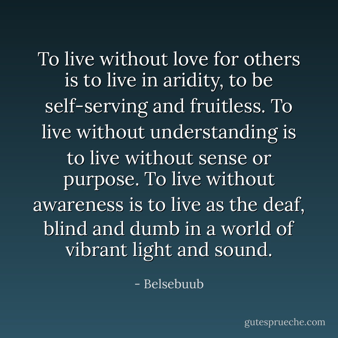 To live without love for others is to live in aridity, to be self-serving and fruitless. To live without understanding is to live without sense or purpose. To live without awareness is to live as the deaf, blind and dumb in a world of vibrant light and sound. - Belsebuub