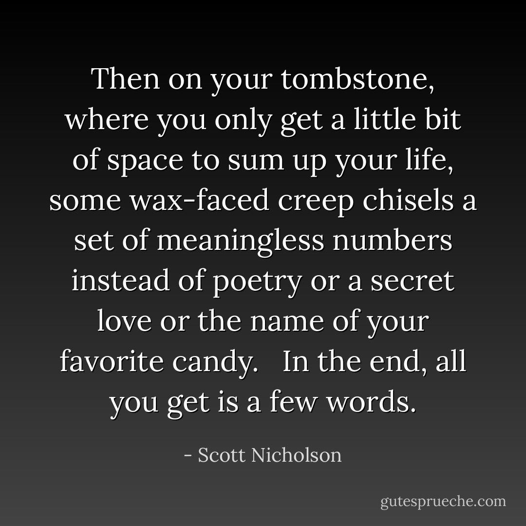 Then on your tombstone, where you only get a little bit of space to sum up your life, some wax-faced creep chisels a set of meaningless numbers instead of poetry or a secret love or the name of your favorite candy. <br /><br />In the end, all you get is a few words. - Scott Nicholson