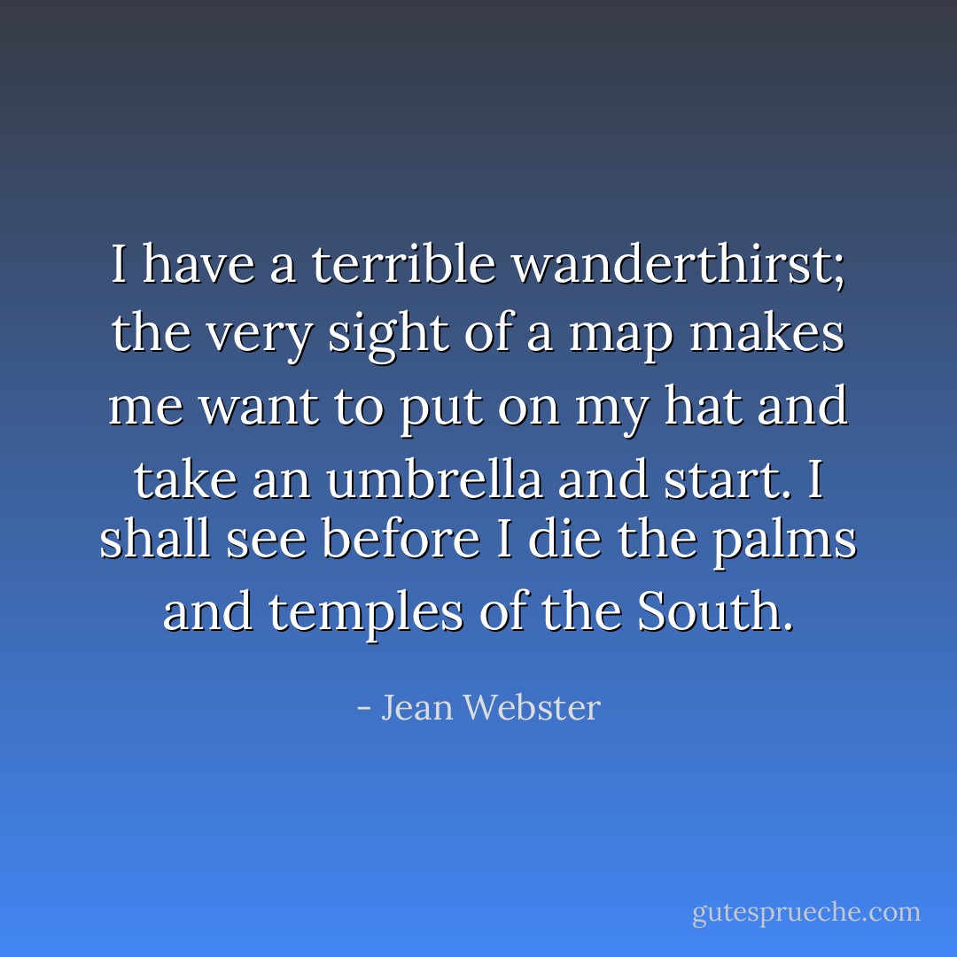 I have a terrible wanderthirst; the very sight of a map makes me want to put on my hat and take an umbrella and start. I<br />shall see before I die the palms and temples of the South. - Jean Webster